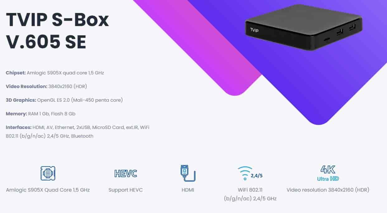 TVIP 605 SE S-Box IPTV 4K HEVC HD Multimedia Stalker IPTV Stream boxTVIP 605SE is an IPTV device with options to run both Linux or Android OS. Supports full 4K video, 2.4G and 5G wifi, HEVC and much more.TVIP S-Box v.605-SE is the latest development from TVIP, which combines the maximum of technical possibilities and integrated WiFi. The TVIP S-Box v.605 SE console meets all modern requirements for a multimedia device, including support for streaming media, video on demand (VoD), playback of high-quality digital channels, as well as access to OTT content (YouTube, Picasa, online cinema, weather forecast, social networks and others) and even includes a web browser. Supports TVIP, IPTVPORTAL, Stalker, HTML5/JS portals. Amlogic S905X quad core 2GHz, 8 GB flash.1 GB RAMTVIP