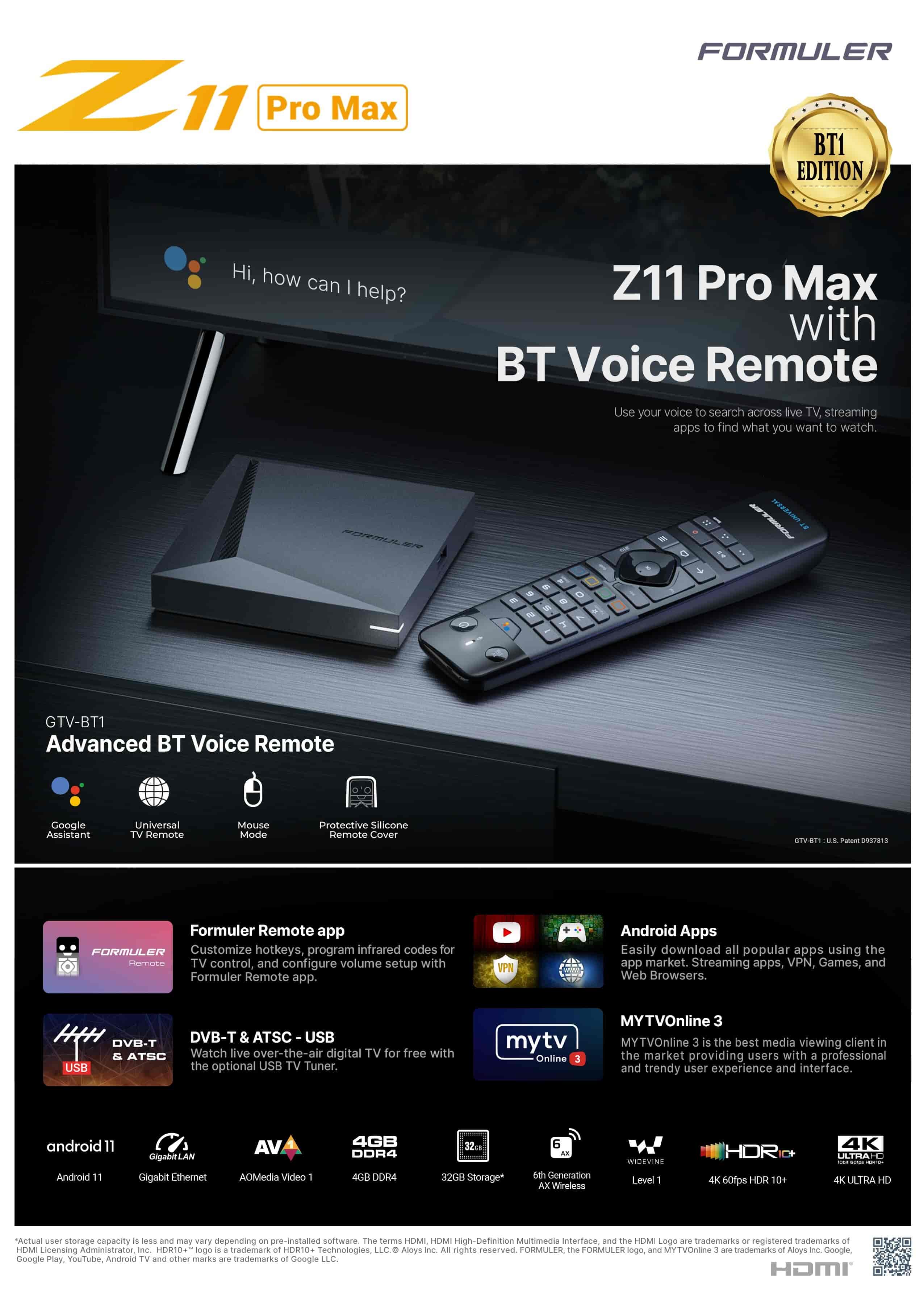 Formuler Z11 Pro Max BT1Formuler Z11 Pro Max BT1 Edition is a powerful 4K smart multimedia IPTV receiver. The Formula Z11 Pro 4K runs on the Android 11 operating system and brings some new features such as MYTVOnline 3 Media Viewing Client, Wifi 6, 1GB LAN and its RealTek RTD1319C CPU. The Z11 Pro Max BT1 Edition also has a Mali-G57 MC1 GPU, as well as 4 GB DDR4 RAM memory and 32 GB eMMC Flash. The storage space can be easily and conveniently expanded using a micro SD card. HDR compatibility allows you to receive a larger color spectrum and therefore reproduce very realistic color images. The dual-band 2x2 AC WiFi module can also play internet content. This exclusive BT1 version of the Formuler Z11 Pro Max is not just an upgrade, it is a technological leap that sets a new standard for streaming devices.Formuler